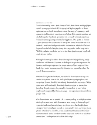 13 of 70
executive summary
consuming less data
Mobile users today have a wide variety of data plans. From multi-gigabyte/
month plans popular in the US to pay-per-MB plans popular in devel-
oping nations to family shared data plans, the range of experiences with
respect to mobile data is wider than ever before. This presents a unique set
of challenges for Facebook, given that it is a visually oriented experience
with constantly updating content and big photos. Our goal is to provide
a good product, but scaled down in a way that allows it to work well in a
network constrained and price sensitive environment. Methods of achiev-
ing this have included varying image sizes, aggressive prefetching when
Wi-Fi is available, reordering stories in low data situations, and long-lived,
multi-process caches.
One significant way to reduce data consumption is by optimizing image
resolutions and formats. Facebook is the largest image-sharing site on the
Internet, and images represent the largest source of data usage on Face-
book. As a result, impact achieved in this area can materially reduce the
overall data consumption.
When building Facebook Home, we started to measure how many new
stories we expected users to see, multiplied by the bytes per photo, and
recognized that we shouldn’t just silently download this much data. While
many apps will continually download data in response to user actions
(scrolling through images, for example), this can lead to users being
unpleasantly surprised by their data usage—not a great experience to leave
people with.
Our first solution was to provide URLs corresponding to multiple versions
of the photo associated with the story we were trying to display <https://
www.facebook.com/note.php?note_id=76191543919>. Facebook’s photo
storage system is intelligent enough to only actually store and persist those
photos when they’re asked for, so we added the ability to download a dif-
ferent resolution photo based on whether a device is on Wi-Fi or a cellular
connection. This helps control cellular data usage.
 
