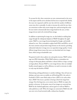 15 of 70
executive summary
To account for this, these constraints are now communicated to the server
in the request and the server calculates the best size to respond with. Ideally
the exact size requested could be sent, but with the number of different
screen sizes this is untenable. In order to increase the cache hit rate, there
are constraints to allow only certain image sizes, and increasing this cache
hit rate results in dramatically faster image loads for the user, as these
images do not need to be retrieved from storage.
In addition to optimizing for image size, we also looked at tackling data
usage through the widespread adoption of WebP throughout the appli-
cation. WebP is a new image format developed by Google, and initially
released in 2010. This is intended to replace both PNGs and JPEGs, two of
the most common and prevalent image formats on the internet, providing
substantial reduction in image size at an equivalent image quality. A more
efficient image format means that users can download and view images
faster, while saving on bandwidth costs.
The general trend is that as photo size and quality increase, WebP’s advan-
tage over JPEG diminishes. While WebP achieves a tremendous size
savings on 180x540px photos and below, it doesn’t deliver as large a savings
on larger photos. Because WebP is a new image format, there are multiple
hurdles around support as well as efficiency we need to overcome in order
to truly reap the benefits of WebP.
Maintaining caching performance is another challenge. Since all users on
desktop, and some users on mobile are still fetching JPEG, the cache in
Facebook’s CDN is more likely today to have a JPEG in its cache rather
than a WebP. This incurs a penalty in having to fetch the image from
storage. Over the long term, as we convert more to WebP, we expect the
penalty to decrease. At this point, most of our images are converted into
WebP for the Android application, and our goal is to roll out WebP to
other platforms as well. When the images are converted to WebP, this will
save over 20% of total network traffic, without loss of quality.
 