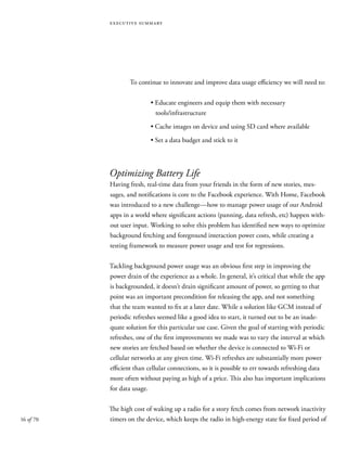 16 of 70
executive summary
To continue to innovate and improve data usage efficiency we will need to:
	 • Educate engineers and equip them with necessary
	 tools/infrastructure
	 • Cache images on device and using SD card where available
	 • Set a data budget and stick to it
Optimizing Battery Life
Having fresh, real-time data from your friends in the form of new stories, mes-
sages, and notifications is core to the Facebook experience. With Home, Facebook
was introduced to a new challenge—how to manage power usage of our Android
apps in a world where significant actions (panning, data refresh, etc) happen with-
out user input. Working to solve this problem has identified new ways to optimize
background fetching and foreground interaction power costs, while creating a
testing framework to measure power usage and test for regressions.
Tackling background power usage was an obvious first step in improving the
power drain of the experience as a whole. In general, it’s critical that while the app
is backgrounded, it doesn’t drain significant amount of power, so getting to that
point was an important precondition for releasing the app, and not something
that the team wanted to fix at a later date. While a solution like GCM instead of
periodic refreshes seemed like a good idea to start, it turned out to be an inade-
quate solution for this particular use case. Given the goal of starting with periodic
refreshes, one of the first improvements we made was to vary the interval at which
new stories are fetched based on whether the device is connected to Wi-Fi or
cellular networks at any given time. Wi-Fi refreshes are substantially more power
efficient than cellular connections, so it is possible to err towards refreshing data
more often without paying as high of a price. This also has important implications
for data usage.
The high cost of waking up a radio for a story fetch comes from network inactivity
timers on the device, which keeps the radio in high-energy state for fixed period of
 