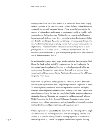 17 of 70
executive summary
time regardless of the size of data packets to be transferred. These timers vary by
network operators, so the same device type can have different radio wakeup costs
across different network operators. Because of this, we needed to minimize the
number of radio wakeups and coalesce as much network traffic as possible, while
maintaining the feeling of recency. Additionally, the range of Android devices
have dramatically different power draws for similar actions. For instance, the bat-
tery drain for a waking up the device and fetching a new story range from 0.02%
to 0.1% of the total battery, even among popular ICS+ devices. Consequently, we
implemented a way to control how often these devices wake up based on their
power profile. As an example, the HTC First has a shorter network time out
values which causes the radio to go to standby mode quickly, so its refresh interval
can be shorter than other devices.
In addition to background power usage, we also optimized for active usage. With
Home, Facebook worked with GPU vendors to tune the workload so that the
power draw kept the Application Processor in optimal power mode while not
compromising the experience on the device. This made it so when the home
screen is active, Home ensures that the Application Processor and the GPU stays
in optimal power mode.
Even if apps are optimized for background and active use, it can be difficult to
measure power optimization; even a single change can cause a regression in power.
To measure power across builds, we created a power measurement testing lab,
where we measured power across various tests scenarios. Each time a commit was
pushed to our codebase, the code was compiled and loaded it onto one of our test
devices by the setup. The device was connected to build slave through adb over
Wi-Fi. Connecting the device through USB causes the device to not go into a
complete power collapse state, thus preventing the catching of potential regressions
in the code which would prevent the device from going to sleep.
When a regression was identified by this framework, the offending diff was simply
discarded so that our baseline power could be maintained going forward. This
allowed us to continue moving fast while avoiding regressions of a difficult-to-
observe key metric. As a result, the progress achieved in background fetching
 