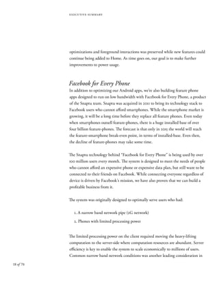 18 of 70
executive summary
optimizations and foreground interactions was preserved while new features could
continue being added to Home. As time goes on, our goal is to make further
improvements to power usage.
Facebook for Every Phone
In addition to optimizing our Android apps, we’re also building feature phone
apps designed to run on low bandwidth with Facebook for Every Phone, a product
of the Snaptu team. Snaptu was acquired in 2011 to bring its technology stack to
Facebook users who cannot afford smartphones. While the smartphone market is
growing, it will be a long time before they replace all feature phones. Even today
when smartphones outsell feature-phones, there is a huge installed base of over
four billion feature-phones. The forecast is that only in 2015 the world will reach
the feature-smartphone break-even point, in terms of installed-base. Even then,
the decline of feature-phones may take some time.
The Snaptu technology behind “Facebook for Every Phone” is being used by over
100 million users every month. The system is designed to meet the needs of people
who cannot afford an expensive phone or expensive data plan, but still want to be
connected to their friends on Facebook. While connecting everyone regardless of
device is driven by Facebook’s mission, we have also proven that we can build a
profitable business from it.
The system was originally designed to optimally serve users who had:
1. A narrow band network pipe (2G network)
2. Phones with limited processing power
The limited processing power on the client required moving the heavy-lifting
computation to the server-side where computation resources are abundant. Server
efficiency is key to enable the system to scale economically to millions of users.
Common narrow band network conditions was another leading consideration in
 
