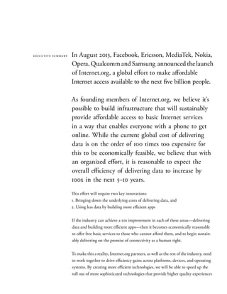 In August 2013, Facebook, Ericsson, MediaTek, Nokia,
Opera,QualcommandSamsung announcedthelaunch
of Internet.org, a global effort to make affordable
Internet access available to the next five billion people.
As founding members of Internet.org, we believe it’s
possible to build infrastructure that will sustainably
provide affordable access to basic Internet services
in a way that enables everyone with a phone to get
online. While the current global cost of delivering
data is on the order of 100 times too expensive for
this to be economically feasible, we believe that with
an organized effort, it is reasonable to expect the
overall efficiency of delivering data to increase by
100x in the next 5–10 years.
This effort will require two key innovations:
1. Bringing down the underlying costs of delivering data, and
2. Using less data by building more efficient apps
If the industry can achieve a 10x improvement in each of these areas—delivering
data and building more efficient apps—then it becomes economically reasonable
to offer free basic services to those who cannot afford them, and to begin sustain-
ably delivering on the promise of connectivity as a human right.
To make this a reality, Internet.org partners, as well as the rest of the industry, need
to work together to drive efficiency gains across platforms, devices, and operating
systems. By creating more efficient technologies, we will be able to speed up the
roll out of more sophisticated technologies that provide higher quality experiences
executive summary
 