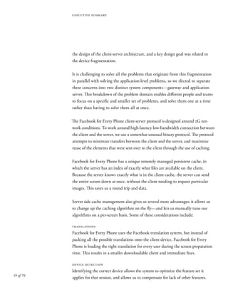 19 of 70
executive summary
the design of the client-server architecture, and a key design goal was related to
the device fragmentation.
It is challenging to solve all the problems that originate from this fragmentation
in parallel with solving the application-level problems, so we elected to separate
these concerns into two distinct system components—gateway and application
server. This breakdown of the problem domain enables different people and teams
to focus on a specific and smaller set of problems, and solve them one at a time
rather than having to solve them all at once.
The Facebook for Every Phone client-server protocol is designed around 2G net-
work conditions. To work around high-latency low-bandwidth connection between
the client and the server, we use a somewhat unusual binary protocol. The protocol
attempts to minimize transfers between the client and the server, and maximize
reuse of the elements that were sent over to the client through the use of caching.
Facebook for Every Phone has a unique remotely managed persistent cache, in
which the server has an index of exactly what files are available on the client.
Because the server knows exactly what is in the client cache, the server can send
the entire screen down at once, without the client needing to request particular
images. This saves us a round trip and data.
Server side cache management also gives us several more advantages; it allows us
to change up the caching algorithm on the fly—and lets us manually tune our
algorithms on a per-screen basis. Some of these considerations include:
translations
Facebook for Every Phone uses the Facebook translation system, but instead of
packing all the possible translations onto the client device, Facebook for Every
Phone is loading the right translation for every user during the screen preparation
time. This results in a smaller downloadable client and immediate fixes.
device detection
Identifying the correct device allows the system to optimize the feature set it
applies for that session, and allows us to compensate for lack of other features.
 