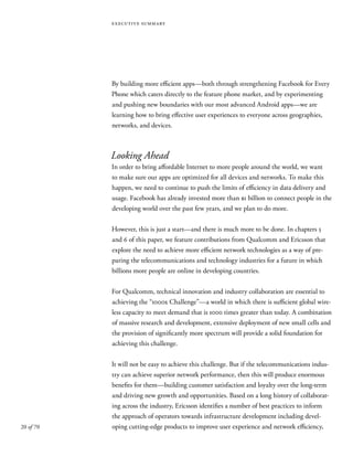 20 of 70
executive summary
By building more efficient apps—both through strengthening Facebook for Every
Phone which caters directly to the feature phone market, and by experimenting
and pushing new boundaries with our most advanced Android apps—we are
learning how to bring effective user experiences to everyone across geographies,
networks, and devices.
Looking Ahead
In order to bring affordable Internet to more people around the world, we want
to make sure our apps are optimized for all devices and networks. To make this
happen, we need to continue to push the limits of efficiency in data delivery and
usage. Facebook has already invested more than $1 billion to connect people in the
developing world over the past few years, and we plan to do more.
However, this is just a start—and there is much more to be done. In chapters 5
and 6 of this paper, we feature contributions from Qualcomm and Ericsson that
explore the need to achieve more efficient network technologies as a way of pre-
paring the telecommunications and technology industries for a future in which
billions more people are online in developing countries.
For Qualcomm, technical innovation and industry collaboration are essential to
achieving the “1000x Challenge”—a world in which there is sufficient global wire-
less capacity to meet demand that is 1000 times greater than today. A combination
of massive research and development, extensive deployment of new small cells and
the provision of significantly more spectrum will provide a solid foundation for
achieving this challenge.
It will not be easy to achieve this challenge. But if the telecommunications indus-
try can achieve superior network performance, then this will produce enormous
benefits for them—building customer satisfaction and loyalty over the long-term
and driving new growth and opportunities. Based on a long history of collaborat-
ing across the industry, Ericsson identifies a number of best practices to inform
the approach of operators towards infrastructure development including devel-
oping cutting-edge products to improve user experience and network efficiency,
 