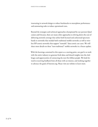 21 of 70
executive summary
innovating in network design to reduce bottlenecks to smartphone performance
and automating tasks to reduce operational costs.
Beyond the strategies and technical approaches championed by our partners Qual-
comm and Ericsson, there are many other approaches to driving down the cost of
delivering network coverage that utilize both licensed and unlicensed spectrum
bands in networks that include both traditional mobile networks as well as wire-
less ISP-centric networks that support “nomadic” data-centric use cases. We will
share more details on these “non-traditional” mobile networks in a future update.
With the learnings contained in this report as a starting point, our goal is to work
with the entire industry to generate fresh ideas and shared insights into the chal-
lenges and opportunities of connecting the next five billion people. We look for-
ward to receiving feedback from all those with an interest, and working together
to advance the goals of Internet.org. Please visit our website to learn more.
 