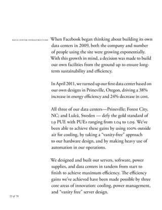 22 of 70
data center infrastructure When Facebook began thinking about building its own
data centers in 2009, both the company and number
of people using the site were growing exponentially.
With this growth in mind, a decision was made to build
our own facilities from the ground up to ensure long-
term sustainability and efficiency.
InApril2011,weturnedupourfirstdatacenterbasedon
our own designs in Prineville, Oregon, driving a 38%
increase in energy efficiency and 24% decrease in cost.
All three of our data centers—Prineville; Forest City,
NC; and Luleå, Sweden — defy the gold standard of
1.9 PUE with PUEs ranging from 1.04 to 1.09. We’ve
been able to achieve these gains by using 100% outside
air for cooling, by taking a “vanity-free” approach
to our hardware design, and by making heavy use of
automation in our operations.
We designed and built our servers, software, power
supplies, and data centers in tandem from start to
finish to achieve maximum efficiency. The efficiency
gains we’ve achieved have been made possible by three
core areas of innovation: cooling, power management,
and “vanity free” server design.
 