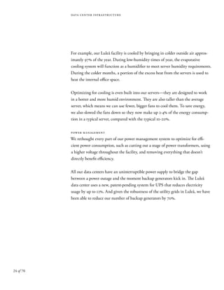 24 of 70
data center infrastructure
For example, our Luleå facility is cooled by bringing in colder outside air approx-
imately 97% of the year. During low-humidity times of year, the evaporative
cooling system will function as a humidifier to meet server humidity requirements.
During the colder months, a portion of the excess heat from the servers is used to
heat the internal office space.
Optimizing for cooling is even built into our servers—they are designed to work
in a hotter and more humid environment. They are also taller than the average
server, which means we can use fewer, bigger fans to cool them. To save energy,
we also slowed the fans down so they now make up 2-4% of the energy consump-
tion in a typical server, compared with the typical 10-20%.
power management
We rethought every part of our power management system to optimize for effi-
cient power consumption, such as cutting out a stage of power transformers, using
a higher voltage throughout the facility, and removing everything that doesn’t
directly benefit efficiency.
All our data centers have an uninterruptible power supply to bridge the gap
between a power outage and the moment backup generators kick in. The Luleå
data center uses a new, patent-pending system for UPS that reduces electricity
usage by up to 12%. And given the robustness of the utility grids in Luleå, we have
been able to reduce our number of backup generators by 70%.
 