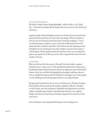 26 of 70
data center infrastructure
vanity-free server design
The Open Compute Project design philosophy—which we like to call “vanity
free”—eliminates anything from the designs that isn’t necessary to the function of
that device.
A good example of this philosophy in practice can be found in the removal of the
plastic bezel from the front of our first web server designs. What we found was
that not only was that bezel unnecessary from a materials standpoint—it was a
non-functional piece of plastic on every server that would need to be commis-
sioned and then recycled at end of life—but the bezel was also impeding air flow
through the server, meaning the server fans needed to consume more energy to
cool the device. Removing these bezels from the front of our servers reduced fan
power consumption by 25 Watts per server, when compared with other web server
models at the time.
future work
When we built our first data center in Prinveille, Facebook made an unprece-
dented decision to “open source” all the specifications behind that infrastructure,
founding the Open Compute Project in the process. Openness is part of Facebook’s
culture, and it was our belief that opening the technology would spur advances
that we wouldn’t have discovered if we’d kept this technology secret. Other people
are now building on and making improvements to our original designs.
By opening the specifications for our servers and datacenters, the Open Compute
Project believes that innovation will accelerate, equipment efficiency and qual-
ity will increase, and costs will decline. Individuals and organizations across the
industry are beginning to build on and make improvements to our original
designs, and everyone is benefiting, including companies that manufacture their
own servers.
Some of the latest, most impactful OCP projects we’re working on are:
 