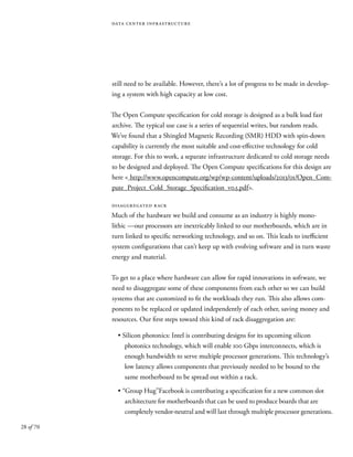 28 of 70
data center infrastructure
still need to be available. However, there’s a lot of progress to be made in develop-
ing a system with high capacity at low cost.
The Open Compute specification for cold storage is designed as a bulk load fast
archive. The typical use case is a series of sequential writes, but random reads.
We’ve found that a Shingled Magnetic Recording (SMR) HDD with spin-down
capability is currently the most suitable and cost-effective technology for cold
storage. For this to work, a separate infrastructure dedicated to cold storage needs
to be designed and deployed. The Open Compute specifications for this design are
here < http://www.opencompute.org/wp/wp-content/uploads/2013/01/Open_Com-
pute_Project_Cold_Storage_Specification_v0.5.pdf>.
disaggregated rack
Much of the hardware we build and consume as an industry is highly mono-
lithic —our processors are inextricably linked to our motherboards, which are in
turn linked to specific networking technology, and so on. This leads to inefficient
system configurations that can’t keep up with evolving software and in turn waste
energy and material.
To get to a place where hardware can allow for rapid innovations in software, we
need to disaggregate some of these components from each other so we can build
systems that are customized to fit the workloads they run. This also allows com-
ponents to be replaced or updated independently of each other, saving money and
resources. Our first steps toward this kind of rack disaggregation are:
• Silicon photonics: Intel is contributing designs for its upcoming silicon
photonics technology, which will enable 100 Gbps interconnects, which is
enough bandwidth to serve multiple processor generations. This technology’s
low latency allows components that previously needed to be bound to the
same motherboard to be spread out within a rack.
• “Group Hug”Facebook is contributing a specification for a new common slot
architecture for motherboards that can be used to produce boards that are
completely vendor-neutral and will last through multiple processor generations.
 