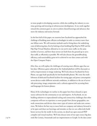 2 of 70
executive summary
to more people in developing countries, while also enabling the industry to con-
tinue growing and investing in infrastructure development. As we work together
toward this common goal, we aim to achieve shared learnings and advances that
move the industry and society forward.
In the first half of this paper, we examine how Facebook has approached the
challenge of building more efficient technologies in order to connect more than
one billion users. We will examine methods used to bring down the underlying
costs of delivering data, first by looking at how building Hip Hop for PHP and the
Hip Hop Virtual Machine allowed us to run 500% more traffic on the same
number of servers, and how those servers are built from the ground up to serve
that traffic as efficiently as possible. We will also discuss the groundbreaking
efficiency and sustainability gains we’ve achieved in our data centers and with
the Open Compute Project.
After that, we will explore the challenges of creating more efficient apps that use
less data. Efficiency gains achieved on the Android platform will be discussed, as
well as improvements in image rendering. We’ll also discuss Facebook for Every
Phone, our apps built specifically for low-bandwidth phones. We cover the estab-
lishment of dedicated Facebook facilities for testing apps and power consumption
across devices under different network conditions, in addition to the use of server
side processing, image compression and a cafeteria approach for accessing fonts
and languages for feature phones.
Many of the technologies we outline in this paper have been released as open
source software for the community to use and improve. At Facebook, we are
building solutions to unprecedented scaling and connectivity challenges that other
companies will start to experience as more people from diverse geographies, net-
work connections and devices share more types of content and make new connec-
tions. We believe the best way to move both our company and industry forward is
to be open and share our learnings and mistakes so that we can collectively build
better services for the world. In this section, we detail our open sourced PHP
compiler and virtual machine. We’ll also discuss some of our open source big data
tools like Corona, Avatarnode and our improvements to Giraph. In the data center
 