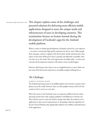 30 of 70
building more efficient apps This chapter explores some of the challenges and
potential solutions for delivering more efficient mobile
applications designed to meet the unique needs and
infrastructure of users in developing countries. This
examination focuses on lessons learned during the
development of Facebook’s apps for the Android
mobile platform.
When it comes to mobile app development, Facebook is driven by a core objective
—to ensure a consistently high quality experience for all our users. When people
share messages, content or updates with their friends, family and loved ones, they
expect to have these delivered to them as quickly and efficiently as possible, wher-
ever they are in the world. This is the opportunity of mobile today—to share and
consume all the important moment in life today as they actually happen.
However, delivering on this vision is not as straightforward as it seems. Below are
just some of the factors that make this an incredibly complex challenge for us.
The Challenges
android is incredibly diverse
The Android operating system is incredibly popular and continues to power smart-
phones across the world. However, there are still multiple versions of the OS that
continue to be in active use every day.
What this means is that Facebook users are using many different devices whose
operating systems have wide ranging capabilities and differences in feature sets.
These features may be visual and stylistic changes that affect the aesthetics of an
application or they may be improvements in the garbage collection algorithms of
the Java Virtual Machine that significantly influence the stability and performance
of the application.
 