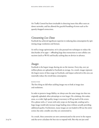 33 of 70
building more efficient apps
Air Traffic Control has been invaluable in detecting issues that affect users on
slower networks, and has allowed the graceful handling of errors such as fre-
quently dropped connections.
Consuming Less Data
Facebook has achieved significant expertise in reducing data consumption by opti-
mizing image resolutions and formats.
As well as image optimization, we’ve also pursued two techniques to reduce the
data burden of its apps— offloading large data transactions to non-cellular con-
nections (such as Wi-Fi) and locally caching data on devices in advance.
Images
Facebook is the largest image sharing site on the internet. Every day, over 350
million photos are uploaded to Facebook on average. As a result, images represent
the largest source of data usage on Facebook, and impact achieved in this area can
materially reduce the overall data consumption.
resolution
The first thing we did when tackling images was to look at image sizes
and resolutions.
In order to preserve image fidelity, we always sent the same image size that was
originally uploaded, often 960x960px or even larger. On a desktop, this makes
sense, as a wide, high quality image is necessary to fill up much of the screen.
On a phone with a 3” screen with only 320px on the long side, sending such a
large image would only increase image loading times without actually providing
additional quality. Furthermore, many images are not loaded to fill out the entire
screen, but only a smaller area they are constrained to.
As a result, these constraints are now communicated to the server in the request
and the server calculates the best size to respond with. But why not just send
 