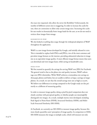 34 of 70
building more efficient apps
the exact size requested, why allow the server the flexibility? Unfortunately, the
number of different screen sizes is staggering. In order to increase the cache hit
rate, there are constraints to allow only certain image sizes. Increasing this cache
hit rate results in dramatically faster image loads for the user, as we do not need to
retrieve these images from storage.
background on webp
We also looked at tackling data usage through the widespread adoption of WebP
throughout the application.
WebP is a new image format developed by Google, and initially released in 2010.
This is intended to replace both PNGs and JPEGs, two of the most common and
prevalent image formats on the internet, providing substantial reduction in image
size at an equivalent image quality. A more efficient image format means that users
can download and view images faster, while saving on bandwidth costs.
image study
We first wanted to quantify the savings for serving WebP over JPEG for Facebook.
The general trend is that as the photo size and quality increase, WebP’s advan-
tage over JPEG diminishes. While WebP achieves a tremendous size savings on
180x540px photos and below, but are unable to deliver as large a savings on larger
photos. As a result, we saw that the overall savings were not as high as 25-30%.
We believe our differences in savings compared to the Google study are due pri-
marily to a different of measuring quality.
In order to measure image quality, doing a pixel-by-pixel comparison does not
closely correlate with perceptual quality, or whether people can meaningfully
distinguish two images. As a result, multiple metrics were developed, including
Peak Signal to Noise Ratio (PSNR), Structural Similarity (SSIM), and Multi-
Scale Structural Similarity (MS-SSIM).
At Facebook, we currently use MS-SSIM to measure image quality, because this
most closely quantifies users’ perception of image quality. In comparison to SSIM,
MS-SSIM measures the image at multiple scales, which will measure not only
 
