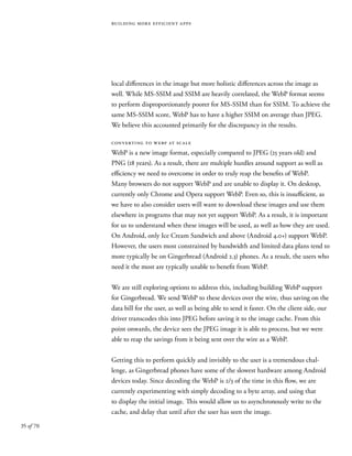 35 of 70
building more efficient apps
local differences in the image but more holistic differences across the image as
well. While MS-SSIM and SSIM are heavily correlated, the WebP format seems
to perform disproportionately poorer for MS-SSIM than for SSIM. To achieve the
same MS-SSIM score, WebP has to have a higher SSIM on average than JPEG.
We believe this accounted primarily for the discrepancy in the results.
converting to webp at scale
WebP is a new image format, especially compared to JPEG (25 years old) and
PNG (18 years). As a result, there are multiple hurdles around support as well as
efficiency we need to overcome in order to truly reap the benefits of WebP.
Many browsers do not support WebP and are unable to display it. On desktop,
currently only Chrome and Opera support WebP. Even so, this is insufficient, as
we have to also consider users will want to download these images and use them
elsewhere in programs that may not yet support WebP. As a result, it is important
for us to understand when these images will be used, as well as how they are used.
On Android, only Ice Cream Sandwich and above (Android 4.0+) support WebP.
However, the users most constrained by bandwidth and limited data plans tend to
more typically be on Gingerbread (Android 2.3) phones. As a result, the users who
need it the most are typically unable to benefit from WebP.
We are still exploring options to address this, including building WebP support
for Gingerbread. We send WebP to these devices over the wire, thus saving on the
data bill for the user, as well as being able to send it faster. On the client side, our
driver transcodes this into JPEG before saving it to the image cache. From this
point onwards, the device sees the JPEG image it is able to process, but we were
able to reap the savings from it being sent over the wire as a WebP.
Getting this to perform quickly and invisibly to the user is a tremendous chal-
lenge, as Gingerbread phones have some of the slowest hardware among Android
devices today. Since decoding the WebP is 2/3 of the time in this flow, we are
currently experimenting with simply decoding to a byte array, and using that
to display the initial image. This would allow us to asynchronously write to the
cache, and delay that until after the user has seen the image.
 