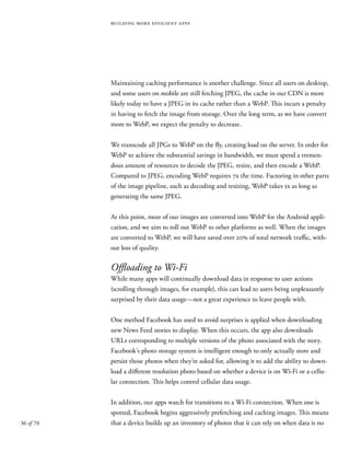 36 of 70
building more efficient apps
Maintaining caching performance is another challenge. Since all users on desktop,
and some users on mobile are still fetching JPEG, the cache in our CDN is more
likely today to have a JPEG in its cache rather than a WebP. This incurs a penalty
in having to fetch the image from storage. Over the long term, as we have convert
more to WebP, we expect the penalty to decrease.
We transcode all JPGs to WebP on the fly, creating load on the server. In order for
WebP to achieve the substantial savings in bandwidth, we must spend a tremen-
dous amount of resources to decode the JPEG, resize, and then encode a WebP.
Compared to JPEG, encoding WebP requires 7x the time. Factoring in other parts
of the image pipeline, such as decoding and resizing, WebP takes 5x as long as
generating the same JPEG.
At this point, most of our images are converted into WebP for the Android appli-
cation, and we aim to roll out WebP to other platforms as well. When the images
are converted to WebP, we will have saved over 20% of total network traffic, with-
out loss of quality.
Offloading to Wi-Fi
While many apps will continually download data in response to user actions
(scrolling through images, for example), this can lead to users being unpleasantly
surprised by their data usage—not a great experience to leave people with.
One method Facebook has used to avoid surprises is applied when downloading
new News Feed stories to display. When this occurs, the app also downloads
URLs corresponding to multiple versions of the photo associated with the story.
Facebook’s photo storage system is intelligent enough to only actually store and
persist those photos when they’re asked for, allowing it to add the ability to down-
load a different resolution photo based on whether a device is on Wi-Fi or a cellu-
lar connection. This helps control cellular data usage.
In addition, our apps watch for transitions to a Wi-Fi connection. When one is
spotted, Facebook begins aggressively prefetching and caching images. This means
that a device builds up an inventory of photos that it can rely on when data is no
 