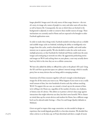 37 of 70
building more efficient apps
longer plentiful. Images aren’t the only source of data usage, however—the text
of a story, its image urls, names of people in a story and other assets all cost data,
as well as battery life. Consequently, the rate at which these are fetched in the
background is adjusted, in order to conserve these smaller sources of usage. These
mechanisms are currently used in Home and are expected to be brought to other
Facebook applications soon.
In order to make these things work, Facebook needed to develop and use a reliable
and scalable image cache on Android, including the ability to intelligently evict
images from this cache, avoid re-downloads wherever possible, and avoid undue
memory use to operate quickly. We also decided to make the cache work across
multiple processes, so that Facebook for Android and Home could reuse the same
images and avoid going to network too often. By aggressively prefetching stories
and images on Wi-Fi and caching them on your phone, a user may actually down-
load very little in the time they are on a cellular connection.
We have also added the ability to offload this cache to the phone’s SD card. Using
the SD card frees up precious space on a phone’s internal storage, which is usually
pretty low on many devices that are being sold in emerging markets.
Sometimes all of these measures together still aren’t enough to download great
images for all the stories you want to see. What happens if you want to use a really
small amount of data, but view hundreds of stories each day without touching
Wi-Fi? To support this use case, we created a virtual cap on the amount of data
we’re willing to let Home use, regardless of the number of stories, size of photos,
or battery state of a device. This allows us to protect a device’s data usage against
interactions that might otherwise use data, but don’t seem harmful. We’ve chosen
an initial data cap for certain devices and markets for Home, but a different usage
level can be selected under Settings -> Data Use and Image Quality (defaults to
Medium).
Given our goal to respect data usage constraints, we also needed to design an
experience that would degrade gracefully in a low-data situation. We decided that
when a device is at the data cap, we’ll just download and show a couple of recent
 
