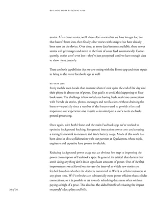 38 of 70
building more efficient apps
stories. After those stories, we’ll show older stories that we have images for, but
that haven’t been seen, then finally older stories with images that have already
been seen on the device. Over time, as more data becomes available, these newer
stories will get images and move to the front of cover feed automatically. Conse-
quently, stories aren’t ever lost—they’re just postponed until we have enough data
to show them properly.
These are both capabilities that we are testing with the Home app and soon expect
to bring to the main Facebook app as well.
battery life
Every mobile user dreads that moment when it’s not quite the end of the day and
their phone is almost out of power. Our goal is to avoid this happening to Face-
book users. The challenge is how to balance having fresh, real-time connections
with friends via stories, photos, messages and notifications without draining the
battery—especially since a number of the features used to provide a fast and
responsive user experience also require us to anticipate a user’s needs via back-
ground processing.
Once again, with both Home and the main Facebook app, we’ve worked to
optimize background fetching, foreground interaction power costs and creating
a testing framework to measure and track battery usage. Much of this work has
been done in close collaboration with our partners at Qualcomm, whose tools,
engineers and expertise have proven invaluable.
Reducing background power usage was an obvious first step in improving the
power consumption of Facebook’s apps. In general, it’s critical that devices that
aren’t doing anything don’t drain significant amounts of power. One of the first
improvements we achieved was to vary the interval at which new stories are
fetched based on whether the device is connected to Wi-Fi or cellular networks at
any given time. Wi-Fi refreshes are substantially more power efficient than cellular
connections, so it is possible to err towards refreshing data more often without
paying as high of a price. This also has the added benefit of reducing the impact
on people’s data plans and bills.
 