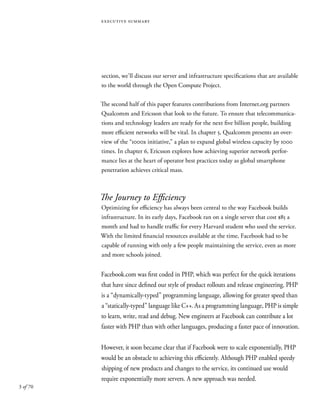 3 of 70
executive summary
section, we’ll discuss our server and infrastructure specifications that are available
to the world through the Open Compute Project.
The second half of this paper features contributions from Internet.org partners
Qualcomm and Ericsson that look to the future. To ensure that telecommunica-
tions and technology leaders are ready for the next five billion people, building
more efficient networks will be vital. In chapter 5, Qualcomm presents an over-
view of the “1000x initiative,” a plan to expand global wireless capacity by 1000
times. In chapter 6, Ericsson explores how achieving superior network perfor-
mance lies at the heart of operator best practices today as global smartphone
penetration achieves critical mass.
The Journey to Efficiency
Optimizing for efficiency has always been central to the way Facebook builds
infrastructure. In its early days, Facebook ran on a single server that cost $85 a
month and had to handle traffic for every Harvard student who used the service.
With the limited financial resources available at the time, Facebook had to be
capable of running with only a few people maintaining the service, even as more
and more schools joined.
Facebook.com was first coded in PHP, which was perfect for the quick iterations
that have since defined our style of product rollouts and release engineering. PHP
is a “dynamically-typed” programming language, allowing for greater speed than
a “statically-typed” language like C++. As a programming language, PHP is simple
to learn, write, read and debug. New engineers at Facebook can contribute a lot
faster with PHP than with other languages, producing a faster pace of innovation.
However, it soon became clear that if Facebook were to scale exponentially, PHP
would be an obstacle to achieving this efficiently. Although PHP enabled speedy
shipping of new products and changes to the service, its continued use would
require exponentially more servers. A new approach was needed.
 