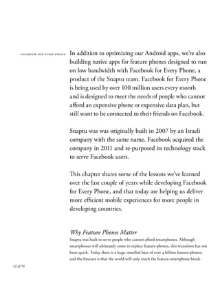 42 of 70
In addition to optimizing our Android apps, we’re also
building native apps for feature phones designed to run
on low bandwidth with Facebook for Every Phone, a
product of the Snaptu team. Facebook for Every Phone
is being used by over 100 million users every month
and is designed to meet the needs of people who cannot
afford an expensive phone or expensive data plan, but
still want to be connected to their friends on Facebook.
Snaptu was was originally built in 2007 by an Israeli
company with the same name. Facebook acquired the
company in 2011 and re-purposed its technology stack
to serve Facebook users.
This chapter shares some of the lessons we’ve learned
over the last couple of years while developing Facebook
for Every Phone, and that today are helping us deliver
more efficient mobile experiences for more people in
developing countries.
Why Feature Phones Matter
Snaptu was built to serve people who cannot afford smartphones. Although
smartphones will ultimately come to replace feature-phones, this transition has not
been quick. Today there is a huge installed base of over 4 billion feature-phones,
and the forecast is that the world will only reach the feature-smartphone break-
facebook for every phone
 