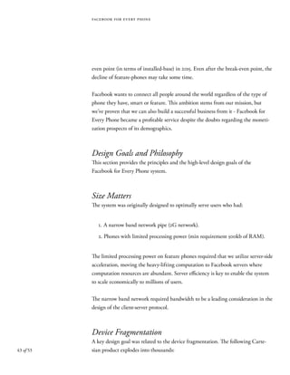 43 of 53
even point (in terms of installed-base) in 2015. Even after the break-even point, the
decline of feature-phones may take some time.
Facebook wants to connect all people around the world regardless of the type of
phone they have, smart or feature. This ambition stems from our mission, but
we’ve proven that we can also build a successful business from it - Facebook for
Every Phone became a profitable service despite the doubts regarding the moneti-
zation prospects of its demographics.
Design Goals and Philosophy
This section provides the principles and the high-level design goals of the
Facebook for Every Phone system.
Size Matters
The system was originally designed to optimally serve users who had:
1.	A narrow band network pipe (2G network).
2. Phones with limited processing power (min requirement 500kb of RAM).
The limited processing power on feature phones required that we utilize server-side
acceleration, moving the heavy-lifting computation to Facebook servers where
computation resources are abundant. Server efficiency is key to enable the system
to scale economically to millions of users.
The narrow band network required bandwidth to be a leading consideration in the
design of the client-server protocol.
Device Fragmentation
A key design goal was related to the device fragmentation. The following Carte-
sian product explodes into thousands:
facebook for every phone
 