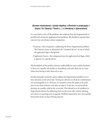 44 of 70
facebook for every phone
{Screen resolutions} × {Color depths} × {Portrait | Landscape} ×
{Input: T9 / Qwerty / Touch /... } x {Vendors} x {Generation}
It is very hard to solve all the problems that originate from this fragmentation in
parallel with solving the application-level problems. We decided to separate these
concerns into two distinct system components:
•	Gateway—this component is addressing the device fragmentation problem.
The Gateway creates an abstraction of a “canonical device” on top of which
the application logic is being built.
•	Application Server—this component hosts the application-level logic, which
is agnostic to a specific device.
This breakdown of the problem domain enables different teams within Facebook
to focus on a specific and smaller set of problems, and solve them one at a time
rather than having to solve them all at once.
Another principle we heavily used to address the fragmentation problem was to
move decisions to the server-side. Testing our software on all device combinations
was unmanageable to us. However, we wanted to retain the option to fix prob-
lems in our client software, even after we ship it. To do this, we moved all the
decisions we sensibly could to the server-side. This allowed us to fix problems in
long-released software by addressing them on the server-side, without releasing
new clients or requiring users to upgrade. Problems reported by users were quickly
fixed within hours or days of being reported.
 