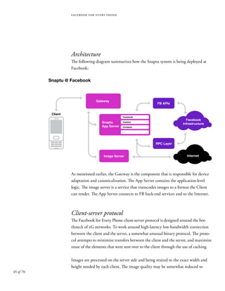 45 of 70
facebook for every phone
Architecture
The following diagram summarizes how the Snaptu system is being deployed at
Facebook:
As mentioned earlier, the Gateway is the component that is responsible for device
adaptation and canonicalization. The App Server contains the application-level
logic. The image server is a service that transcodes images to a format the Client
can render. The App Server connects to FB back-end services and to the Internet.
Client-server protocol
The Facebook for Every Phone client-server protocol is designed around the bot-
tleneck of 2G networks. To work around high-latency low-bandwidth connection
between the client and the server, a somewhat unusual binary protocol. The proto-
col attempts to minimize transfers between the client and the server, and maximize
reuse of the elements that were sent over to the client through the use of caching.
Images are processed on the server side and being resized to the exact width and
height needed by each client. The image quality may be somewhat reduced to
Snaptu @ Facebook
FB APIs
Facebook
Camera
Contacts
...
Facebook
Infrastructure
Internet
RPC Layer
Image Server
Snaptu
App Server
Gateway
Client
 