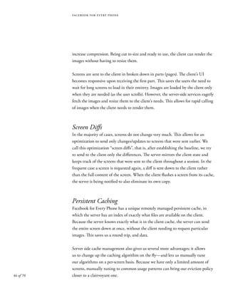 46 of 70
facebook for every phone
increase compression. Being cut to size and ready to use, the client can render the
images without having to resize them.
Screens are sent to the client in broken down in parts (pages). The client’s UI
becomes responsive upon receiving the first part. This saves the users the need to
wait for long screens to load in their entirety. Images are loaded by the client only
when they are needed (as the user scrolls). However, the server-side services eagerly
fetch the images and resize them to the client’s needs. This allows for rapid calling
of images when the client needs to render them.
Screen Diffs
In the majority of cases, screens do not change very much. This allows for an
optimization to send only changes/updates to screens that were sent earlier. We
call this optimization “screen diffs”, that is, after establishing the baseline, we try
to send to the client only the differences. The server mirrors the client state and
keeps track of the screens that were sent to the client throughout a session. In the
frequent case a screen is requested again, a diff is sent down to the client rather
than the full content of the screen. When the client flushes a screen from its cache,
the server is being notified to also eliminate its own copy.
Persistent Caching
Facebook for Every Phone has a unique remotely managed persistent cache, in
which the server has an index of exactly what files are available on the client.
Because the server knows exactly what is in the client cache, the server can send
the entire screen down at once, without the client needing to request particular
images. This saves us a round trip, and data.
Server side cache management also gives us several more advantages; it allows
us to change up the caching algorithm on the fly—and lets us manually tune
our algorithms on a per-screen basis. Because we have only a limited amount of
screens, manually tuning to common usage patterns can bring our eviction policy
closer to a clairvoyant one.
 