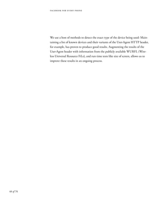 48 of 70
facebook for every phone
We use a host of methods to detect the exact type of the device being used: Main-
taining a list of known devices and their variants of the User-Agent HTTP header,
for example, has proven to produce good results. Augmenting the results of the
User-Agent header with information from the publicly available WURFL (Wire-
less Universal Resource FiLe), and run time tests like size of screen, allows us to
improve these results in an ongoing process.
 