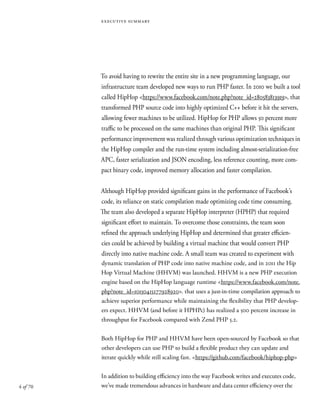 4 of 70
executive summary
To avoid having to rewrite the entire site in a new programming language, our
infrastructure team developed new ways to run PHP faster. In 2010 we built a tool
called HipHop <https://www.facebook.com/note.php?note_id=280583813919>, that
transformed PHP source code into highly optimized C++ before it hit the servers,
allowing fewer machines to be utilized. HipHop for PHP allows 50 percent more
traffic to be processed on the same machines than original PHP. This significant
performance improvement was realized through various optimization techniques in
the HipHop compiler and the run-time system including almost-serialization-free
APC, faster serialization and JSON encoding, less reference counting, more com-
pact binary code, improved memory allocation and faster compilation.
Although HipHop provided significant gains in the performance of Facebook’s
code, its reliance on static compilation made optimizing code time consuming.
The team also developed a separate HipHop interpreter (HPHP) that required
significant effort to maintain. To overcome those constraints, the team soon
refined the approach underlying HipHop and determined that greater efficien-
cies could be achieved by building a virtual machine that would convert PHP
directly into native machine code. A small team was created to experiment with
dynamic translation of PHP code into native machine code, and in 2011 the Hip
Hop Virtual Machine (HHVM) was launched. HHVM is a new PHP execution
engine based on the HipHop language runtime <https://www.facebook.com/note.
php?note_id=10150415177928920>. that uses a just-in-time compilation approach to
achieve superior performance while maintaining the flexibility that PHP develop-
ers expect. HHVM (and before it HPHPc) has realized a 500 percent increase in
throughput for Facebook compared with Zend PHP 5.2.
Both HipHop for PHP and HHVM have been open-sourced by Facebook so that
other developers can use PHP to build a flexible product they can update and
iterate quickly while still scaling fast. <https://github.com/facebook/hiphop-php>
In addition to building efficiency into the way Facebook writes and executes code,
we’ve made tremendous advances in hardware and data center efficiency over the
 