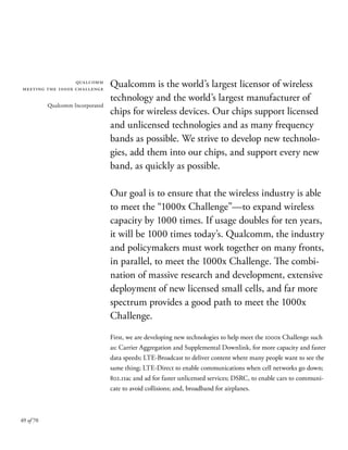 49 of 70
Qualcomm is the world’s largest licensor of wireless
technology and the world’s largest manufacturer of
chips for wireless devices. Our chips support licensed
and unlicensed technologies and as many frequency
bands as possible. We strive to develop new technolo-
gies, add them into our chips, and support every new
band, as quickly as possible.
Our goal is to ensure that the wireless industry is able
to meet the “1000x Challenge”—to expand wireless
capacity by 1000 times. If usage doubles for ten years,
it will be 1000 times today’s. Qualcomm, the industry
and policymakers must work together on many fronts,
in parallel, to meet the 1000x Challenge. The combi-
nation of massive research and development, extensive
deployment of new licensed small cells, and far more
spectrum provides a good path to meet the 1000x
Challenge.
First, we are developing new technologies to help meet the 1000x Challenge such
as: Carrier Aggregation and Supplemental Downlink, for more capacity and faster
data speeds; LTE-Broadcast to deliver content where many people want to see the
same thing; LTE-Direct to enable communications when cell networks go down;
802.11ac and ad for faster unlicensed services; DSRC, to enable cars to communi-
cate to avoid collisions; and, broadband for airplanes.
qualcomm
meeting the 1000x challenge
Qualcomm Incorporated
 
