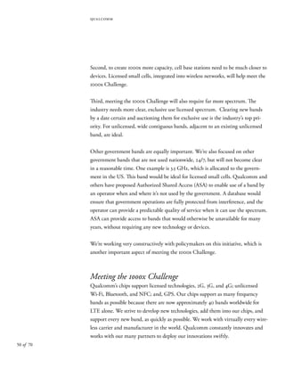50 of 70
Second, to create 1000x more capacity, cell base stations need to be much closer to
devices. Licensed small cells, integrated into wireless networks, will help meet the
1000x Challenge.
Third, meeting the 1000x Challenge will also require far more spectrum. The
industry needs more clear, exclusive use licensed spectrum. Clearing new bands
by a date certain and auctioning them for exclusive use is the industry’s top pri-
ority. For unlicensed, wide contiguous bands, adjacent to an existing unlicensed
band, are ideal.
Other government bands are equally important. We’re also focused on other
government bands that are not used nationwide, 24/7, but will not become clear
in a reasonable time. One example is 3.5 GHz, which is allocated to the govern-
ment in the US. This band would be ideal for licensed small cells. Qualcomm and
others have proposed Authorized Shared Access (ASA) to enable use of a band by
an operator when and where it’s not used by the government. A database would
ensure that government operations are fully protected from interference, and the
operator can provide a predictable quality of service when it can use the spectrum.
ASA can provide access to bands that would otherwise be unavailable for many
years, without requiring any new technology or devices.
We’re working very constructively with policymakers on this initiative, which is
another important aspect of meeting the 1000x Challenge.
Meeting the 1000x Challenge
Qualcomm’s chips support licensed technologies, 2G, 3G, and 4G; unlicensed
Wi-Fi, Bluetooth, and NFC; and, GPS. Our chips support as many frequency
bands as possible because there are now approximately 40 bands worldwide for
LTE alone. We strive to develop new technologies, add them into our chips, and
support every new band, as quickly as possible. We work with virtually every wire-
less carrier and manufacturer in the world. Qualcomm constantly innovates and
works with our many partners to deploy our innovations swiftly.
qualcomm
 