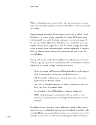 51 of 70
qualcomm
When we think about a new band, we always ask what technology is best suited
technically for it, and what policies will enable the industry to start using it rapidly
and broadly.
Qualcomm’s goal is to ensure that the industry meets what we call the “1000x
Challenge”— to expand wireless capacity by 1000 times. Wireless data usage
is doubling each year, and if that trend continues, in ten years, the usage will
be 1000 times today’s. Qualcomm, the industry, and policymakers must work
together on many fronts, in parallel, to meet the 1000x Challenge. The combi-
nation of massive research and development, extensive deployment of new small
cells, and allocation of far more spectrum provides a good path to meet the
1000x Challenge.
Starting with research and development, Qualcomm and our many partners are
working as quickly as possible on a variety of research and development initiatives
to help meet the 1000x Challenge. These initiatives include:
•	Carrier Aggregation and Supplemental Downlink to bond together separate
bands for more capacity and faster data speeds for consumers;
•	LTE-Broadcast for multi-casting of video and data in places where many
people want to see the same content;
•	LTE-Direct to allow first responders and others to communicate device-to-
device even if the cell network is down;
•	802.11ac and ad for faster Wi-Fi and other unlicensed applications;
•	DSRC, which enables cars to communicate with one another to avoid
collisions; and, a next-generation system to provide broadband for airplane
passengers.
In addition, creating 1000x more capacity will require locating cellular base sta-
tions much closer to devices by integrating licensed small cells into cell networks.
A small cell has the connectivity of a base station, but at much lower power. You
can put it indoors, where so much wireless traffic originates. Software will inte-
 