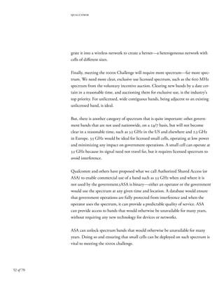 52 of 70
qualcomm
grate it into a wireless network to create a hetnet—a heterogeneous network with
cells of different sizes.
Finally, meeting the 1000x Challenge will require more spectrum—far more spec-
trum. We need more clear, exclusive use licensed spectrum, such as the 600 MHz
spectrum from the voluntary incentive auction. Clearing new bands by a date cer-
tain in a reasonable time, and auctioning them for exclusive use, is the industry’s
top priority. For unlicensed, wide contiguous bands, being adjacent to an existing
unlicensed band, is ideal.
But, there is another category of spectrum that is quite important: other govern-
ment bands that are not used nationwide, on a 24/7 basis, but will not become
clear in a reasonable time, such as 3.5 GHz in the US and elsewhere and 2.3 GHz
in Europe. 3.5 GHz would be ideal for licensed small cells, operating at low power
and minimizing any impact on government operations. A small cell can operate at
3.5 GHz because its signal need not travel far, but it requires licensed spectrum to
avoid interference.
Qualcomm and others have proposed what we call Authorized Shared Access (or
ASA) to enable commercial use of a band such as 3.5 GHz when and where it is
not used by the government.5ASA is binary—either an operator or the government
would use the spectrum at any given time and location. A database would ensure
that government operations are fully protected from interference and when the
operator uses the spectrum, it can provide a predictable quality of service. ASA
can provide access to bands that would otherwise be unavailable for many years,
without requiring any new technology for devices or networks.
ASA can unlock spectrum bands that would otherwise be unavailable for many
years. Doing so and ensuring that small cells can be deployed on such spectrum is
vital to meeting the 1000x challenge.
 