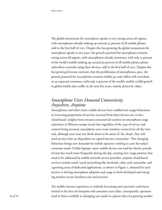 54 of 70
ericsson
The global momentum for smartphone uptake is very strong across all regions,
with smartphones already making up around 40 percent of all mobile phones
sold in the first half of 2012. Despite this fast-growing the global momentum for
smartphone uptake is very pace, the growth potential for smartphones remains
strong across all regions, with smartphones already enormous, with only 15 percent
of the world’s mobile making up around 40 percent of all mobile phones phone
subscribers currently using these devices. sold in the first half of 2012. Despite this
fast-growing Ericsson estimates that the proliferation of smartphones, pace, the
growth potential for smartphones remains mobile pcs and tablets will contribute
to an expected enormous, with only 15 percent of the world’s mobile 15-fold growth
in global mobile data traffic in the next five years, mainly driven by video.1
Smartphone Users Demand Connectivity
Anywhere, Anytime
Smartphones and other smart mobile devices have enabled new usage behaviours
as increasing proportions of services accessed from these devices are, in fact,
cloud-based. insights from ericsson consumerLab analysis on smartphone usage
experience in Western europe reveal that regardless of the type of service and
content being accessed, smartphone users want seamless connectivity all the time
and, although users may not think about or be aware of ‘the cloud’, they still
need services that are dependent on a good internet connection2
. This changing
behaviour brings new demands for mobile operators wishing to cater for today’s
consumer needs. Unlike laptops, smart mobile devices are used for shorter periods
of time but much more frequently during the day, creating new usage patterns that
need to be addressed by mobile network service providers. popular cloud-based
services include email, social networking like facebook, video such asyoutube, and
a growing array of dedicated applications. as shown in Figure 2, demand for such
services is driving smartphone adoption and usage in both developed and emerg-
ing markets across Southeast asia and oceania3
.
The mobile internet experience is evidently becoming more pervasive and instru-
mental to the lives of enterprise and consumer users alike. consequently, operators
need to listen carefully to changing user needs to capture this ever growing market
 