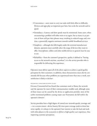 58 of 70
ericsson
• Convenience—users want to carry out tasks with little effort or difficulty.
Devices and apps play an important part here, but so do the network and its
speed.
• Immediacy—Latency and slow speeds must be minimized. Some users, when
encountering a problem will either wait or try again, but as many as 40 per-
cent of them will put their phones away, resulting in reduced usage and, over
time, a potentially negative sentiment towards mobile broadband services
• Simplicity—although this falls largely under the terminal manufacturer
domain, operators must carefully select the range of devices they want to
offer. Smartphones, tablets and other mobile devices in general must be easy
to use.
• Reliability—from the customer’s perspective, quality is defined as “having
access to the network anytime, anywhere”; it is the service provider who is
responsible for delivering this experience.
Operators must deliver upon all of the above aspects to achieve a good quality
perception by their customers. in addition, these characteristics must also be con-
sistently felt because when problems are experienced more than once a week, user
satisfaction is likely to decline2
.
managing user perceptions is key
Ericsson ConsumerLab has found that customers tend to blame the network
and the operator for most of their communication troubles and, although some
of these issues can be caused by the device or application provider, most of the
earlier mentioned problems causing major user frustrations do fall within the
operator’s domain2
.
Service providers have a high degree of control over network speeds, coverage and
—to a certain extent—device battery life since poor coverage tends to drain bat-
teries rapidly. it is always in the operator’s best interest to take the lead and work
with other players in the ecosystem to deliver a high-quality user experience, thus
improving customer perceptions.
 