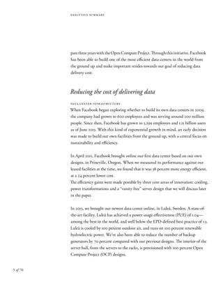 5 of 70
executive summary
pastthreeyearswiththeOpenComputeProject.Throughthisinitiative,Facebook
has been able to build one of the most efficient data centers in the world from
the ground up and make important strides towards our goal of reducing data
delivery cost.
Reducing the cost of delivering data
data center infrastructure
When Facebook began exploring whether to build its own data centers in 2009,
the company had grown to 600 employees and was serving around 200 million
people. Since then, Facebook has grown to 5,299 employees and 1.15 billion users
as of June 2013. With this kind of exponential growth in mind, an early decision
was made to build our own facilities from the ground up, with a central focus on
sustainability and efficiency.
In April 2011, Facebook brought online our first data center based on our own
designs, in Prineville, Oregon. When we measured its performance against our
leased facilities at the time, we found that it was 38 percent more energy efficient,
at a 24 percent lower cost.
The efficiency gains were made possible by three core areas of innovation: cooling,
power transformations and a “vanity free” server design that we will discuss later
in the paper.
In 2013, we brought our newest data center online, in Luleå, Sweden. A state-of-
the-art facility, Luleå has achieved a power usage effectiveness (PUE) of 1.04—
among the best in the world, and well below the EPD-defined best practice of 1.5.
Luleå is cooled by 100 percent outdoor air, and runs on 100 percent renewable
hydroelectric power. We’ve also been able to reduce the number of backup
generators by 70 percent compared with our previous designs. The interior of the
server hall, from the servers to the racks, is provisioned with 100 percent Open
Compute Project (OCP) designs.
 