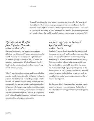 60 of 70
ericsson
Research has shown that most network operators are yet to offer the ‘wow factor’
that will entice their customers to generate positive recommendations. the Net
promoter Score (NpS) or likelihood of brand promotion by customers—calculated
by plotting the percentage of users who would act as either detractors or promoters
of a brand—shows that highly satisfied customers can increase an operator’s NpS
Operators Reap Benefits
from Superior Networks
–Telstra, Australia
Having a high-quality and superior network can
definitely pay off, australia’s largest operator, telstra has
found. Not only was telstra ranked highest in over-
all network quality according to the J.D. power and
associates 2012 australian Wireless Network Quality
Study5
, it also consistently delivered the country’s top
mobile network speeds6
.
Telstra’s superior-performance network has resulted in
superior mobile business results, well ahead of the com-
petition. for the financial year ending June 30, 2012 for
mobiles, the operator enjoyed strong year-on-year rev-
enue growth (8.5 percent), market-leading profitability
(36 percent eBitDa), growing market share (signing up
1.6 million new customers), and increased customer sat-
isfaction (customer complaints reduced by 26 percent)
—all achieved in a highly-mature market with over 130
percent mobile subscription penetration.
Unwavering Focus on Network
Quality and Coverage
–Vivo, Brazil
Telefonica’s arm in Brazil, Vivo, has for years focused
its strategy on network quality and coverage according
to the case study Vivo focuses on network coverage
and quality to increase customer retention and loyalty
from research firm informa telecoms & media7
. this
has translated into sustainable growth for the opera-
tor, mainly in the high-arpu postpaid segment. in the
fourth quarter of 2011, Vivo’s share of Brazil’s postpaid
market grew to a market-leading 33 percent, while its
overall arpu carried a 10 percent premium over that of
its closest competitor.
Furthermore, Vivo’s churn rates have remained consis-
tently low (around 3 percent), despite the fact that it
hasachievedoutstandinggrowthintheprepaidsegment
as well.
 
