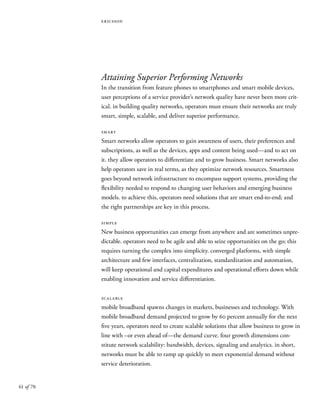 61 of 70
ericsson
Attaining Superior Performing Networks
In the transition from feature phones to smartphones and smart mobile devices,
user perceptions of a service provider’s network quality have never been more crit-
ical. in building quality networks, operators must ensure their networks are truly
smart, simple, scalable, and deliver superior performance.
smart
Smart networks allow operators to gain awareness of users, their preferences and
subscriptions, as well as the devices, apps and content being used—and to act on
it. they allow operators to differentiate and to grow business. Smart networks also
help operators save in real terms, as they optimize network resources. Smartness
goes beyond network infrastructure to encompass support systems, providing the
flexibility needed to respond to changing user behaviors and emerging business
models. to achieve this, operators need solutions that are smart end-to-end; and
the right partnerships are key in this process.
simple
New business opportunities can emerge from anywhere and are sometimes unpre-
dictable. operators need to be agile and able to seize opportunities on the go; this
requires turning the complex into simplicity. converged platforms, with simple
architecture and few interfaces, centralization, standardization and automation,
will keep operational and capital expenditures and operational efforts down while
enabling innovation and service differentiation.
scalable
mobile broadband spawns changes in markets, businesses and technology. With
mobile broadband demand projected to grow by 60 percent annually for the next
five years, operators need to create scalable solutions that allow business to grow in
line with –or even ahead of—the demand curve. four growth dimensions con-
stitute network scalability: bandwidth, devices, signaling and analytics. in short,
networks must be able to ramp up quickly to meet exponential demand without
service deterioration.
 