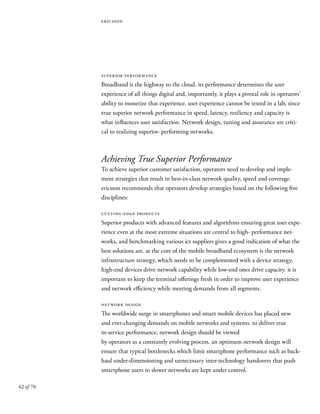 62 of 70
ericsson
superior performance
Broadband is the highway to the cloud. its performance determines the user
experience of all things digital and, importantly, it plays a pivotal role in operators’
ability to monetize that experience. user experience cannot be tested in a lab, since
true superior network performance in speed, latency, resiliency and capacity is
what influences user satisfaction. Network design, tuning and assurance are criti-
cal to realizing superior- performing networks.
Achieving True Superior Performance
To achieve superior customer satisfaction, operators need to develop and imple-
ment strategies that result in best-in-class network quality, speed and coverage.
ericsson recommends that operators develop strategies based on the following five
disciplines:
cutting-edge products
Superior products with advanced features and algorithms ensuring great user expe-
rience even at the most extreme situations are central to high- performance net-
works, and benchmarking various ict suppliers gives a good indication of what the
best solutions are. at the core of the mobile broadband ecosystem is the network
infrastructure strategy, which needs to be complemented with a device strategy.
high-end devices drive network capability while low-end ones drive capacity. it is
important to keep the terminal offerings fresh in order to improve user experience
and network efficiency while meeting demands from all segments.
network design
The worldwide surge in smartphones and smart mobile devices has placed new
and ever-changing demands on mobile networks and systems. to deliver true
in-service performance, network design should be viewed
by operators as a constantly evolving process. an optimum network design will
ensure that typical bottlenecks which limit smartphone performance such as back-
haul under-dimensioning and unnecessary inter-technology handovers that push
smartphone users to slower networks are kept under control.
 
