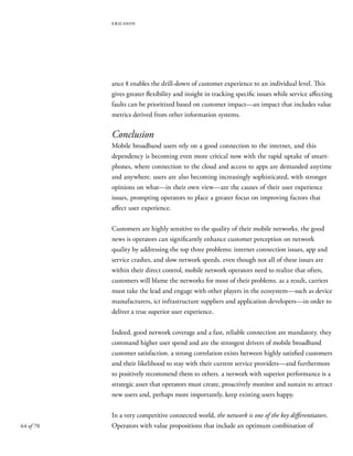 64 of 70
ericsson
ance 8 enables the drill-down of customer experience to an individual level. This
gives greater flexibility and insight in tracking specific issues while service affecting
faults can be prioritized based on customer impact—an impact that includes value
metrics derived from other information systems.
Conclusion
Mobile broadband users rely on a good connection to the internet, and this
dependency is becoming even more critical now with the rapid uptake of smart-
phones, where connection to the cloud and access to apps are demanded anytime
and anywhere. users are also becoming increasingly sophisticated, with stronger
opinions on what—in their own view—are the causes of their user experience
issues, prompting operators to place a greater focus on improving factors that
affect user experience.
Customers are highly sensitive to the quality of their mobile networks. the good
news is operators can significantly enhance customer perception on network
quality by addressing the top three problems: internet connection issues, app and
service crashes, and slow network speeds. even though not all of these issues are
within their direct control, mobile network operators need to realize that often,
customers will blame the networks for most of their problems. as a result, carriers
must take the lead and engage with other players in the ecosystem—such as device
manufacturers, ict infrastructure suppliers and application developers—in order to
deliver a true superior user experience.
Indeed, good network coverage and a fast, reliable connection are mandatory. they
command higher user spend and are the strongest drivers of mobile broadband
customer satisfaction. a strong correlation exists between highly satisfied customers
and their likelihood to stay with their current service providers—and furthermore
to positively recommend them to others. a network with superior performance is a
strategic asset that operators must create, proactively monitor and sustain to attract
new users and, perhaps more importantly, keep existing users happy.
In a very competitive connected world, the network is one of the key differentiators.
Operators with value propositions that include an optimum combination of
 