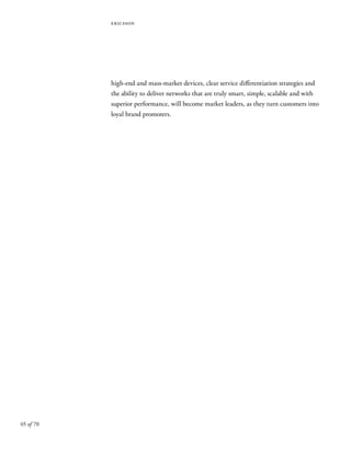 65 of 70
ericsson
high-end and mass-market devices, clear service differentiation strategies and
the ability to deliver networks that are truly smart, simple, scalable and with
superior performance, will become market leaders, as they turn customers into
loyal brand promoters.
 