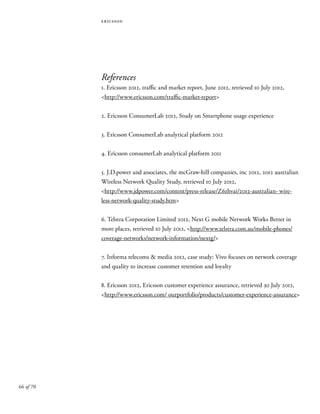 66 of 70
ericsson
References
1. Ericsson 2012, traffic and market report, June 2012, retrieved 10 July 2012,
<http://www.ericsson.com/traffic-market-report>
2. Ericsson ConsumerLab 2012, Study on Smartphone usage experience
3. Ericsson ConsumerLab analytical platform 2012
4. Ericsson consumerLab analytical platform 2011
5. J.D.power and associates, the mcGraw-hill companies, inc 2012, 2012 australian
Wireless Network Quality Study, retrieved 10 July 2012,
<http://www.jdpower.com/content/press-release/Z6zhvai/2012-australian- wire-
less-network-quality-study.htm>
6. Telstra Corporation Limited 2012, Next G mobile Network Works Better in
more places, retrieved 10 July 2012, <http://www.telstra.com.au/mobile-phones/
coverage-networks/network-information/nextg/>
7. Informa telecoms & media 2012, case study: Vivo focuses on network coverage
and quality to increase customer retention and loyalty
8. Ericsson 2012, Ericsson customer experience assurance, retrieved 30 July 2012,
<http://www.ericsson.com/ ourportfolio/products/customer-experience-assurance>
 
