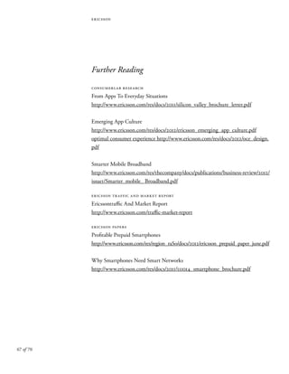 67 of 70
ericsson
Further Reading
consumerlab research
From Apps To Everyday Situations
http://www.ericsson.com/res/docs/2011/silicon_valley_brochure_letter.pdf
Emerging App Culture
http://www.ericsson.com/res/docs/2012/ericsson_emerging_app_culture.pdf
optimal consumer experience http://www.ericsson.com/res/docs/2012/oce_design.
pdf
Smarter Mobile Broadband
http://www.ericsson.com/res/thecompany/docs/publications/business-review/2012/
issue1/Smarter_mobile_ Broadband.pdf
ericsson traffic and market report
Ericssontraffic And Market Report
http://www.ericsson.com/traffic-market-report
ericsson papers
Profitable Prepaid Smartphones
http://www.ericsson.com/res/region_raSo/docs/2012/ericsson_prepaid_paper_june.pdf
Why Smartphones Need Smart Networks
http://www.ericsson.com/res/docs/2011/111014_smartphone_brochure.pdf
 