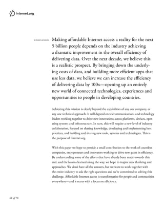 68 of 70
conclusion Making affordable Internet access a reality for the next
5 billion people depends on the industry achieving
a dramatic improvement in the overall efficiency of
delivering data. Over the next decade, we believe this
is a realistic prospect. By bringing down the underly-
ing costs of data, and building more efficient apps that
use less data, we believe we can increase the efficiency
of delivering data by 100x—opening up an entirely
new world of connected technologies, experiences and
opportunities to people in developing countries.
Achieving this mission is clearly beyond the capabilities of any one company, or
any one technical approach. It will depend on telecommunications and technology
leaders working together to drive new innovations across platforms, devices, oper-
ating systems and infrastructure. In turn, this will require a new level of industry
collaboration, focused on sharing knowledge, developing and implementing best
practices, and building and sharing new tools, systems and technologies. This is
the purpose of Internet.org.
With this paper we hope to provide a small contribution to the work of countless
companies, entrepreneurs and innovators working to drive new gains in efficiency.
By understanding some of the efforts that have already been made towards this
end, and the lessons learned along the way, we hope to inspire new thinking and
approaches. We don’t have all the answers, but we want to work together with
the entire industry to ask the right questions and we’re committed to solving this
challenge. Affordable Internet access is transformative for people and communities
everywhere—and it starts with a focus on efficiency.
 