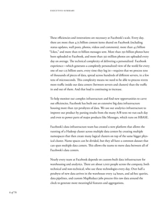 6 of 70
executive summary
These efficiencies and innovations are necessary at Facebook’s scale. Every day,
there are more than 4.75 billion content items shared on Facebook (including
status updates, wall posts, photos, videos and comments), more than 4.5 billion
“Likes,” and more than 10 billion messages sent. More than 250 billion photos have
been uploaded to Facebook, and more than 350 million photos are uploaded every
day on average. The technical complexity of delivering a personalized Facebook
experience—which generates a completely personalized view of the world for every
one of our 1.15 billion users, every time they log in—requires that we process tens
of thousands of pieces of data, spread across hundreds of different servers, in a few
tens of microseconds. This complexity means we need to be able to process 1000x
more traffic inside our data centers (between servers and clusters) than the traffic
in and out of them. And that load is continuing to increase.
To help monitor our complex infrastructure and find new opportunities to carve
out efficiencies, Facebook has built out an extensive big data infrastructure
housing more than 250 petabytes of data. We use our analytics infrastructure to
improve our product by parsing results from the many A/B tests we run each day
and even to power parts of major products like Messages, which runs on HBASE.
Facebook’s data infrastructure team has created a new platform that allows the
running of a Hadoop cluster across multiple data centers by creating multiple
namespaces that then create many logical clusters on top of the same bigger phys-
ical cluster. Name spaces can be divided, but they all have a common dataset that
can span multiple data centers. This allows the teams to move data between all of
Facebook’s data centers.
Nearly every team at Facebook depends on custom-built data infrastructure for
warehousing and analytics. There are about 1,000 people across the company, both
technical and non-technical, who use these technologies every day. Over half a
petabyte of new data arrives in the warehouse every 24 hours, and ad-hoc queries,
data pipelines, and custom MapReduce jobs process this raw data around the
clock to generate more meaningful features and aggregations.
 