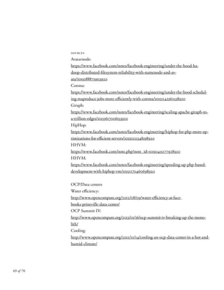sources
Avatarnode:
https://www.facebook.com/notes/facebook-engineering/under-the-hood-ha-
doop-distributed-filesystem-reliability-with-namenode-and-av-
ata/10150888759153920
Corona:
https://www.facebook.com/notes/facebook-engineering/under-the-hood-schedul-
ing-mapreduce-jobs-more-efficiently-with-corona/10151142560538920
Giraph:
https://www.facebook.com/notes/facebook-engineering/scaling-apache-giraph-to-
a-trillion-edges/10151617006153920
HipHop:
https://www.facebook.com/notes/facebook-engineering/hiphop-for-php-more-op-
timizations-for-efficient-servers/10150121348198920
HHVM:
https://www.facebook.com/note.php?note_id=10150415177928920
HHVM:
https://www.facebook.com/notes/facebook-engineering/speeding-up-php-based-
development-with-hiphop-vm/10151170460698920
OCP/Data centers
Water efficiency:
http://www.opencompute.org/2012/08/09/water-efficiency-at-face-
books-prineville-data-center/
OCP Summit IV:
http://www.opencompute.org/2013/01/16/ocp-summit-iv-breaking-up-the-mono-
lith/
Cooling:
http://www.opencompute.org/2012/11/14/cooling-an-ocp-data-center-in-a-hot-and-
humid-climate/
69 of 70
 