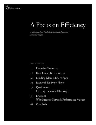 A Focus on Efficiency
A whitepaper from Facebook, Ericsson and Qualcomm
September 16, 2013
table of contents
1	 Executive Summary
22	 Data Center Infrastructure
30	 Building More Efficient Apps
42	 Facebook for Every Phone
49	Qualcomm:
	 Meeting the 1000x Challenge
53	 Ericsson:
	 Why Superior Network Performance Matters
68	Conclusion
 