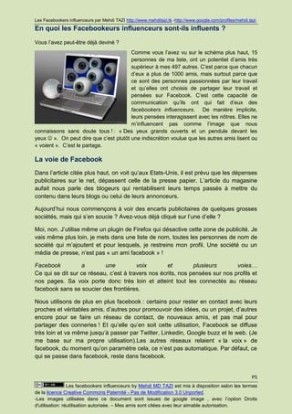 Les Facebookers influenceurs par Mehdi TAZI http://www.mehditazi.tk -http://www.google.com/profiles/mehdi.tazi

En quoi les Facebookeurs influenceurs sont-ils influents ?
Vous l’avez peut-être déjà deviné ?
                                        Comme vous l’avez vu sur le schéma plus haut, 15
                                        personnes de ma liste, ont un potentiel d’amis très
                                        supérieur à mes 497 autres. C’est parce que chacun
                                        d’eux a plus de 1000 amis, mais surtout parce que
                                        ce sont des personnes passionnées par leur travail
                                        et qu’elles ont choisis de partager leur travail et
                                        pensées sur Facebook. C’est cette capacité de
                                        communication qu’ils ont qui fait d’eux des
                                        facebookers influenceurs. De manière implicite,
                                        leurs pensées interagissent avec les nôtres. Elles ne
                                        m’influencent pas comme l’image que nous
connaissons sans doute tous ! : « Des yeux grands ouverts et un pendule devant les
yeux  ». On peut dire que c’est plutôt une indiscrétion voulue que les autres amis lisent ou
« voient ». C’est le partage.

La voie de Facebook
Dans l’article citée plus haut, on voit qu’aux Etats-Unis, il est prévu que les dépenses
publicitaires sur le net, dépassent celle de la presse papier. L’article du magasine
aufait nous parle des blogeurs qui rentabilisent leurs temps passés à mettre du
contenu dans leurs blogs ou celui de leurs annonceurs.

Aujourd’hui nous commençons à voir des encarts publicitaires de quelques grosses
sociétés, mais qui s’en soucie ? Avez-vous déjà cliqué sur l’une d’elle ?

Moi, non. J’utilise même un plugin de Firefox qui désactive cette zone de publicité. Je
vais même plus loin, je mets dans une liste de nom, toutes les personnes de nom de
société qui m’ajoutent et pour lesquels, je restreins mon profil. Une société ou un
média de presse, n’est pas « un ami facebook » !

Facebook          a        une          voix        et        plusieurs       voies…
Ce qui se dit sur ce réseau, c’est à travers nos écrits, nos pensées sur nos profils et
nos pages. Sa voix porte donc très loin et atteint tout les connectés au réseau
facebook sans se soucier des frontières.

Nous utilisons de plus en plus facebook : certains pour rester en contact avec leurs
proches et véritables amis, d’autres pour promouvoir des idées, ou un projet, d’autres
encore pour se faire un réseau de contact, de nouveaux amis, et pas mal pour
partager des conneries ! Et qu’elle qu’en soit cette utilisation, Facebook se diffuse
très loin et va même jusqu’à passer par Twitter, Linkedin, Google buzz et le web. (Je
me base sur ma propre utilisation).Les autres réseaux relaient « la voix » de
facebook, du moment qu’on paramètre cela, ce n’est pas automatique. Par défaut, ce
qui se passe dans facebook, reste dans facebook.


                                                                                                           P5
                 Les facebookers influenceurs by Mehdi MD TAZI est mis à disposition selon les termes
de la licence Creative Commons Paternité - Pas de Modification 3.0 Unported.
-Les images utilisées dans ce document sont issues de google image , avec l’option Droits
d'utilisation: réutilisation autorisée. – Mes amis sont citées avec leur aimable autorisation.
 