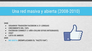 Una red masiva y abierta (2008-2010)
2008
● USUARIOS TRADUCEN FACEBOOK A 21 LENGUAS
● CRECIMIENTO DEL 150%
● FACEBOOK CONNECT (1 AÑO=250,000 SITIOS INTEGRADOS)
● CHAT
● LISTA DE AMIGOS
2009
● ME GUSTA (REEMPLAZANDO EL “HAZTE FAN”)
 