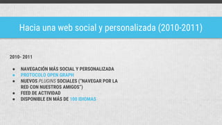 Hacia una web social y personalizada (2010-2011)
2010- 2011
● NAVEGACIÓN MÁS SOCIAL Y PERSONALIZADA
● PROTOCOLO OPEN GRAPH
● NUEVOS PLUGINS SOCIALES (“NAVEGAR POR LA
RED CON NUESTROS AMIGOS”)
● FEED DE ACTIVIDAD
● DISPONIBLE EN MÁS DE 100 IDIOMAS
 